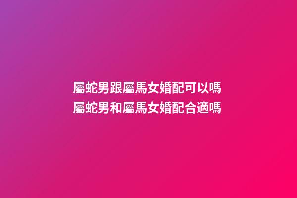 屬蛇男跟屬馬女婚配可以嗎 屬蛇男和屬馬女婚配合適嗎-第1張-觀點(diǎn)-玄機(jī)派